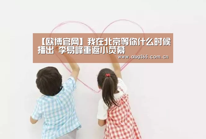 【欧博官网】我在北京等你什么时候播出 李易峰重返小荧幕(图3) 欧博官网